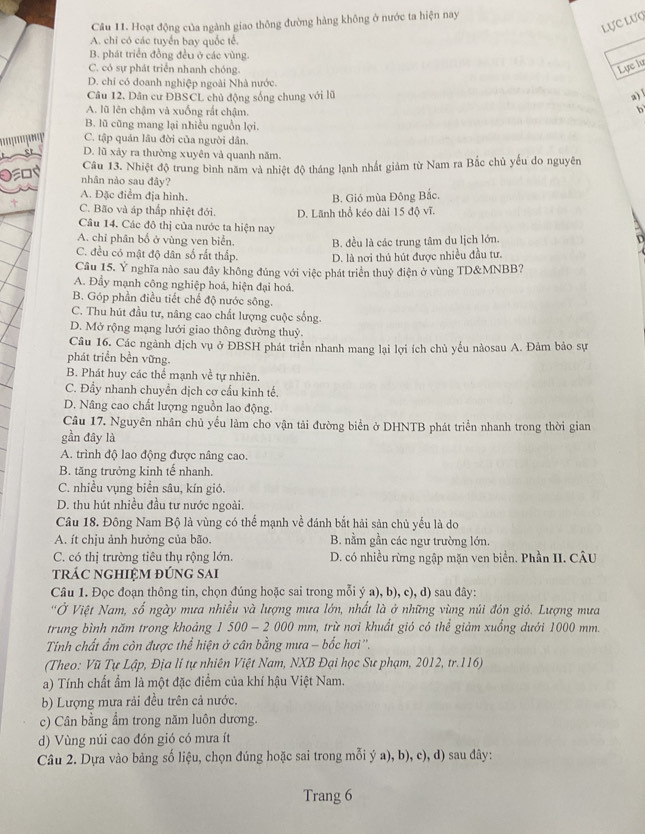 Hoạt động của ngành giao thông đường hàng không ở nước ta hiện nay
Lực Lượ
A. chi có các tuyển bay quốc tế.
B. phát triển đồng đều ở các vùng.
C. có sự phát triển nhanh chóng.
Lực lư
D. chi có doanh nghiệp ngoài Nhà nước.
Câu 12. Dân cư ĐBSCL chủ động sống chung với lũ a)
A. lũ lên chậm và xuống rất chậm.
b
B. lũ cũng mang lại nhiều nguồn lợi.
' ' C. tập quán lâu đời của người dân.
D. lũ xảy ra thường xuyên và quanh năm.
Câu 13. Nhiệt độ trung bình năm và nhiệt độ tháng lạnh nhất giảm từ Nam ra Bắc chủ yếu do nguyên
nhân nào sau đây?
A. Đặc điểm địa hình,
B. Gió mùa Đông Bắc.
C. Bão và áp thấp nhiệt đới. D. Lãnh thổ kéo dài 15 độ vĩ.
Câu 14. Các đô thị của nước ta hiện nay
A. chỉ phân bố ở vùng ven biển. B. đều là các trung tâm du lịch lớn. D
C. đều có mật độ dân số rất thấp. D. là nơi thủ hút được nhiều đầu tư.
Câu 15. Y nghĩa nào sau đây không đủng với việc phát triển thuỷ điện ở vùng TD&MNBB?
A. Đầy mạnh công nghiệp hoá, hiện đại hoá.
B. Góp phần điều tiết chế độ nước sông.
C. Thu hút đầu tư, nâng cao chất lượng cuộc sống.
D. Mở rộng mạng lưới giao thông đường thuỷ.
Câu 16. Các ngành dịch vụ ở ĐBSH phát triển nhanh mang lại lợi ích chủ yếu nàosau A. Đảm bảo sự
phát triển bền vững.
B. Phát huy các thể mạnh về tự nhiên.
C. Đầy nhanh chuyền dịch cơ cấu kinh tế.
D. Nâng cao chất lượng nguồn lao động.
Câu 17. Nguyên nhân chủ yểu làm cho vận tải đường biển ở DHNTB phát triển nhanh trong thời gian
gần đây là
A. trình độ lao động được nâng cao.
B. tăng trưởng kinh tế nhanh.
C. nhiều vụng biển sâu, kín gió.
D. thu hút nhiều đầu tư nước ngoài.
Câu 18. Đông Nam Bộ là vùng có thể mạnh về đánh bắt hải sản chủ yếu là do
A. ít chju ảnh hưởng của bão. B. nằm gần các ngư trường lớn.
C. có thị trường tiêu thụ rộng lớn. D. có nhiều rừng ngập mặn ven biển. Phần II. CÂU
trÁC ngHIệM đúng sai
Câu 1. Đọc đoạn thông tin, chọn đúng hoặc sai trong mỗi ý a), b), c), d) sau đây:
'Ở Việt Nam, số ngày mưa nhiều và lượng mưa lớn, nhất là ở những vùng núi đón gió. Lượng mưa
trung bình năm trong khoảng 1 500 - 2 000 mm, trừ nơi khuẩt gió có thể giảm xuống dưới 1000 mm.
Tính chất ẩm còn được thể hiện ở cân bằng mưa - bốc hơi''.
(Theo: Vũ Tự Lập, Địa lí tự nhiên Việt Nam, NXB Đại học Sư phạm, 2012, tr.116)
a) Tính chất ẩm là một đặc điểm của khí hậu Việt Nam.
b) Lượng mưa rải đều trên cả nước.
c) Cân bằng ẩm trong năm luôn dương.
d) Vùng núi cao đón gió có mưa ít
Câu 2. Dựa vào bảng số liệu, chọn đúng hoặc sai trong mỗi ý a), b), c), d) sau đây:
Trang 6
