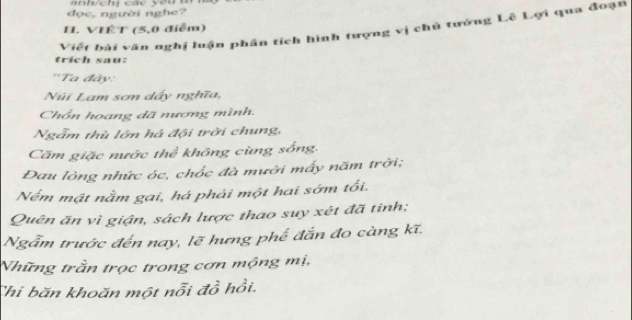 đọc, người nghe? 
Viết bài văn nghị luận phần tích hình tượng vị chủ tướng Lê Lợi qua đoạn 
H. VIÊT (5, 0 điễm) 
trich sau: 
''Ta đây: 
Núi Lam sơn dấy nghĩa, 
Chồn hoang dã nương mình. 
Ngẫm thù lớn há đội trời chung, 
Căm giặc nước thể không cùng sống, 
Đau lòng nhức óc, chốc đà mười mấy năm trời; 
Nểm mật nằm gai, há phải một hai sớm tối. 
Quên ăn vì giận, sách lược thao suy xét đã tinh; 
Ngẫm trước đến nay, lẽ hưng phế đắn đo càng kĩ. 
Những trần trọc trong cơn mộng mị, 
Thi băn khoăn một nỗi đồ hồi.