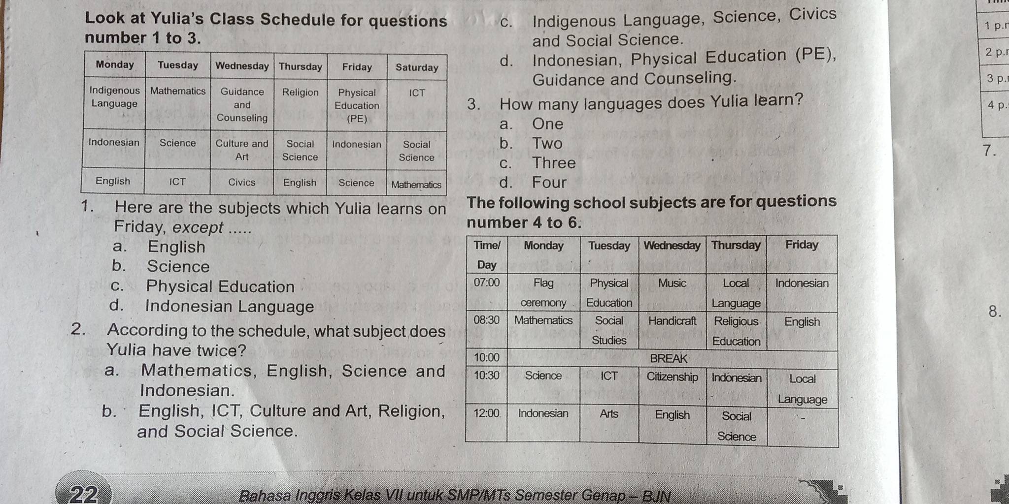 Look at Yulia's Class Schedule for questions c. Indigenous Language, Science, Civics
1 p.r
number 1 to 3. and Social Science.
d. Indonesian, Physical Education (PE),
2 p.
Guidance and Counseling. 3 p.
. How many languages does Yulia learn?
4 p.
a. One
b. Two
7.
c. Three
d. Four
1. Here are the subjects which Yulia learns on he following school subjects are for questions
Friday, except .....
number 4 to 6.
a. English
b. Science
c. Physical Education
d. Indonesian Language 
8.
2. According to the schedule, what subject doe
Yulia have twice?
a. Mathematics, English, Science an
Indonesian.
b. English, ICT, Culture and Art, Religion
and Social Science.
22 Bahasa Inggris Kelas VII untuk SMP/MTs Semester Genap - BJN