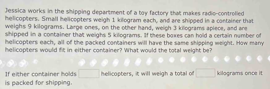 Jessica works in the shipping department of a toy factory that makes radio-controlled 
helicopters. Small helicopters weigh 1 kilogram each, and are shipped in a container that 
weighs 9 kilograms. Large ones, on the other hand, weigh 3 kilograms apiece, and are 
shipped in a container that weighs 5 kilograms. If these boxes can hold a certain number of 
helicopters each, all of the packed containers will have the same shipping weight. How many 
helicopters would fit in either container? What would the total weight be? 
If either container holds helicopters, it will weigh a total of kilograms once it 
is packed for shipping.