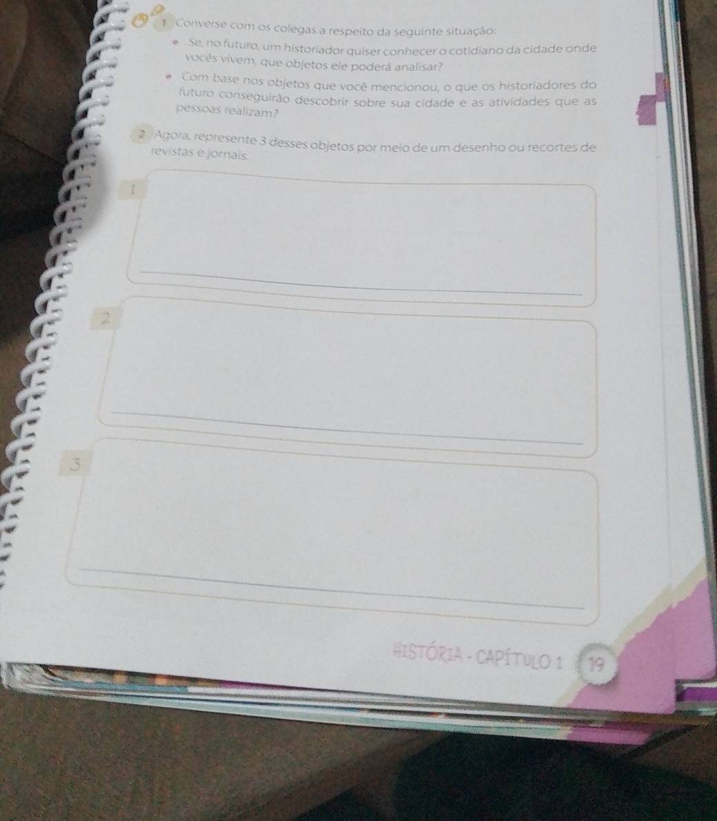 Converse com os colegas a respeito da seguinte situação; 
Se, no futuro, um historiador quiser conhecer o cotidiano da cidade onde 
vocés vivem, que objetos ele poderá analisar? 
Com base nos objetos que você mencionou, o que os historiadores do 
futuro conseguirão descobrir sobre sua cidade e as atividades que as 
pessoas realizam? 
2 Agora, represente 3 desses objetos por meio de um desenho ou recortes de 
revistas e jornais. 
1 
_ 
2 
_ 
3 
_ 
_ 
_ 
HISTÓRIA - CAPÍTULO 1 19