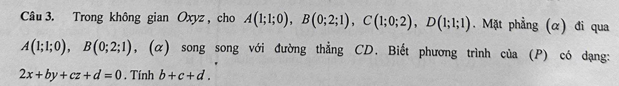 Trong không gian Oxyz, cho A(1;1;0), B(0;2;1), C(1;0;2), D(1;1;1). Mặt phẳng (α) đi qua
A(1;1;0), B(0;2;1) , (α) song song với đường thẳng CD. Biết phương trình của (P) có dạng:
2x+by+cz+d=0. Tính b+c+d.