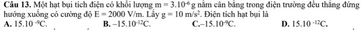 Một hạt bụi tích điện có khổi lượng m=3.10^(-6)g nằm cân bằng trong điện trường đều thăng đứng
hướng xuống có cường độ E=2000V/m. Lấy g=10m/s^2. Điện tích hạt bụi là
A. 15.10^(-9)C. B. -15.10^(-12)C. C. -15.10^(-9)C. D. 15.10^(-12)C.