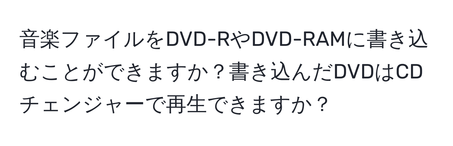 音楽ファイルをDVD-RやDVD-RAMに書き込むことができますか？書き込んだDVDはCDチェンジャーで再生できますか？