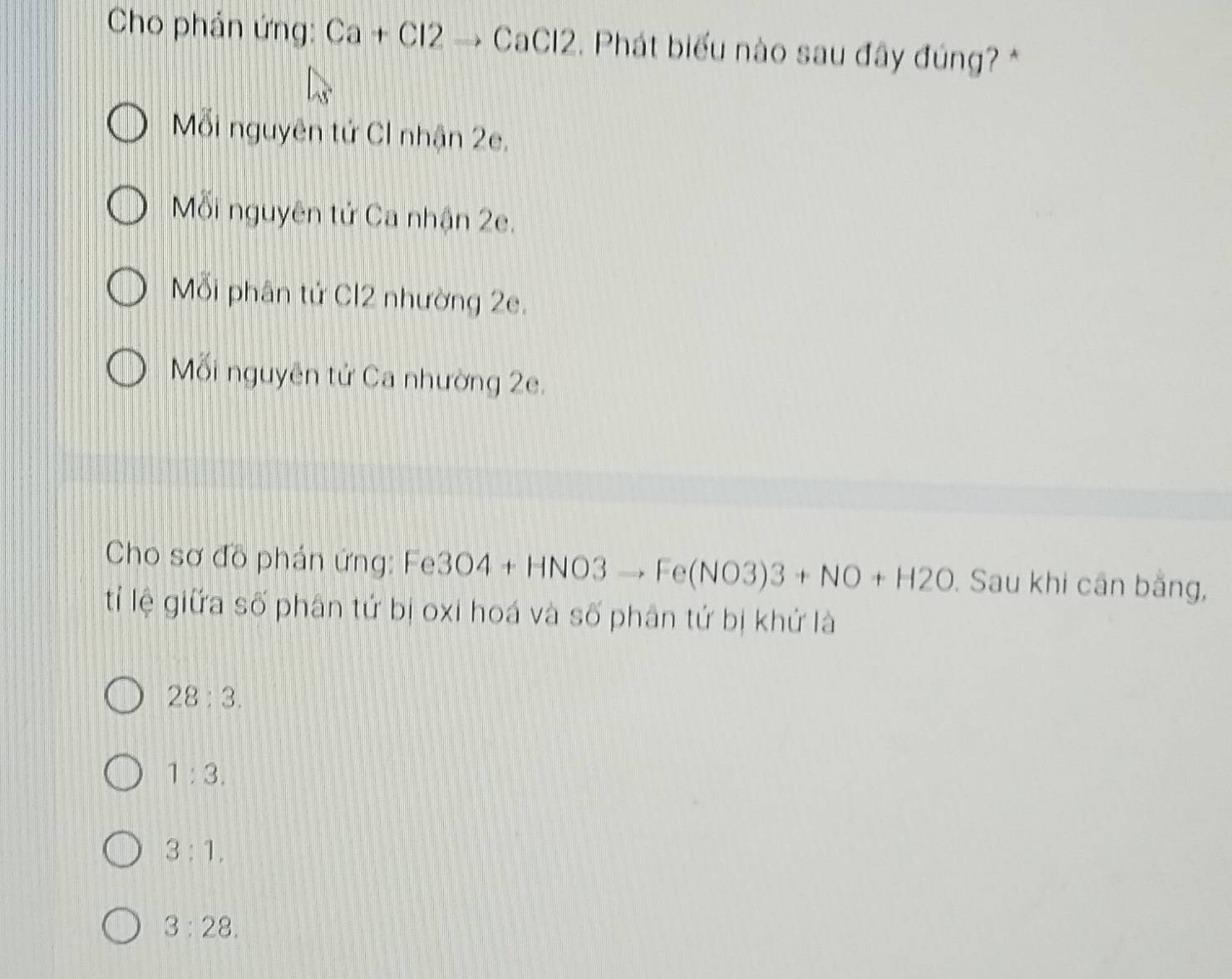 Cho phản ứng: Ca+Cl2to CaCl2. Phát biểu nào sau đây đúng? *
ỗi nguyên tử CI nhận 2e.
Mỗi nguyên tử Ca nhận 2e.
Mỗi phân tử Cl2 nhường 2e.
Mỗi nguyên tử Ca nhường 2e.
Cho sơ đồ phản ứng: Fe 3O4+HNO3to Fe(NO3)3+NO+H2O. Sau khi cân bằng,
tỉ lệ giữa số phân tứ bị oxi hoá và số phân tứ bị khứ là
28:3.
1:3.
3:1,
3:28.