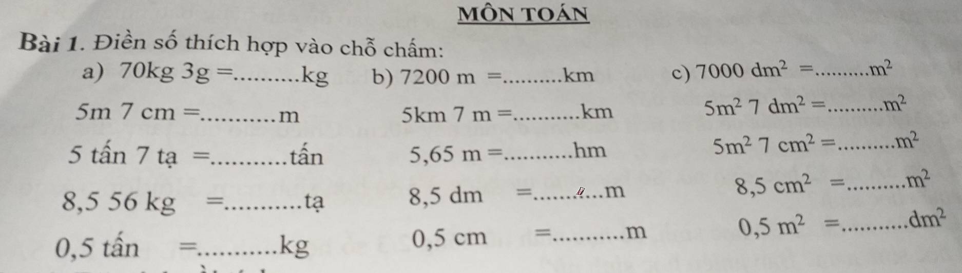 mÔn toán 
Bài 1. Điền số thích hợp vào chỗ chấm: 
a) 70kg3g=...kg _ b) 7200m= _  km c) 7000dm^2= _.m^2
_ 5m7cm=
m
_ 5km7m=
km
5m^27dm^2= _.m^2
5tan 7ta= _ tấn 5,65m= _ 
hm
5m^27cm^2= _
m^2
m^2
_ 8,556kg=
tạ
8,5dm= _
m
_ 8,5cm^2=
0,5tan= _
m
0,5m^2= _
dm^2
Kg
0,5cm= _