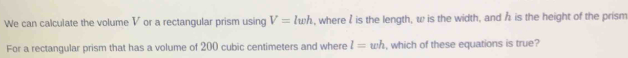 We can calculate the volume V or a rectangular prism using V=lwh , where l is the length, w is the width, and h is the height of the prism 
For a rectangular prism that has a volume of 200 cubic centimeters and where l=wh , which of these equations is true?