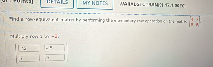 [0/1 P8its] DETAILS MYNOTES WAIIALGTUTBANK1 17.1.002C.
Find a row-equivalent matrix by performing the elementary row operation on the matrix beginbmatrix 4&7 8&9endbmatrix. 
Multiply row 1 by −2.
-12 -15
7 9