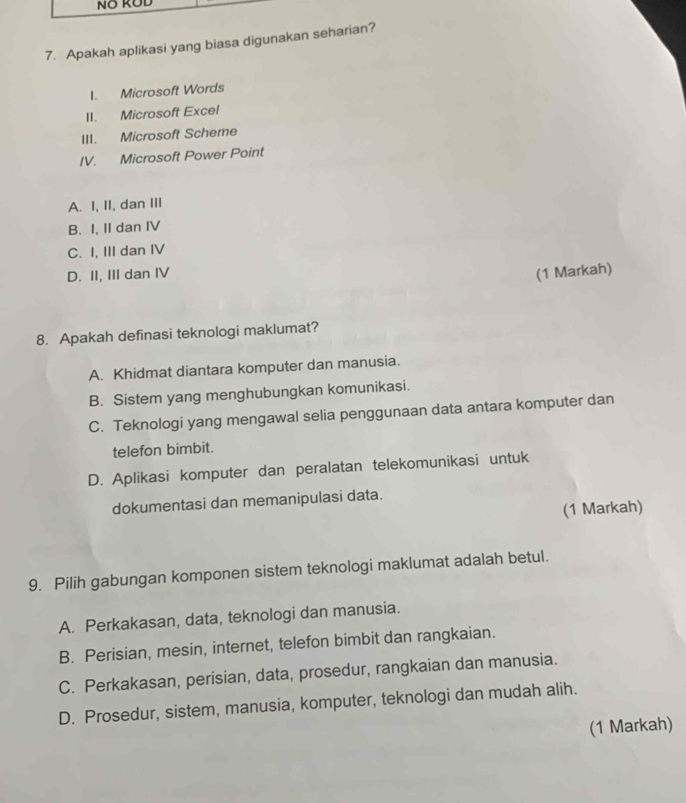 NÖ KOD
7. Apakah aplikasi yang biasa digunakan seharian?
I. Microsoft Words
II. Microsoft Excel
III. Microsoft Scheme
IV. Microsoft Power Point
A. I, II, dan III
B. I, II dan IV
C. I, III dan IV
D. II, III dan IV (1 Markah)
8. Apakah definasi teknologi maklumat?
A. Khidmat diantara komputer dan manusia.
B. Sistem yang menghubungkan komunikasi.
C. Teknologi yang mengawal selia penggunaan data antara komputer dan
telefon bimbit.
D. Aplikasi komputer dan peralatan telekomunikasi untuk
dokumentasi dan memanipulasi data.
(1 Markah)
9. Pilih gabungan komponen sistem teknologi maklumat adalah betul.
A. Perkakasan, data, teknologi dan manusia.
B. Perisian, mesin, internet, telefon bimbit dan rangkaian.
C. Perkakasan, perisian, data, prosedur, rangkaian dan manusia.
D. Prosedur, sistem, manusia, komputer, teknologi dan mudah alih.
(1 Markah)