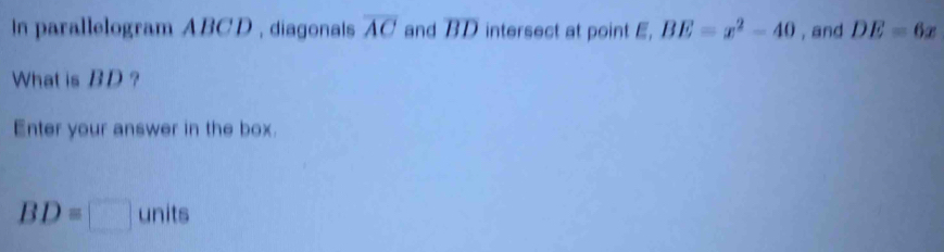 in parallelogram ABCD , diagonais overline AC and overline BD intersect at point E, BE=x^2-40 , and DE=6x
What is BD ? 
Enter your answer in the box.
BD=□ units