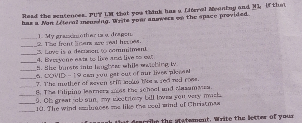 Read the sentences. PUT LM that you think has a Literal Meaning and NL if that 
has a Non Literal meaning. Write your answers on the space provided. 
_1. My grandmother is a dragon. 
_ 
2. The front liners are real heroes. 
_ 
3. Love is a decision to commitment. 
_4. Everyone eats to live and live to eat. 
5. She bursts into laughter while watching tv. 
_6. COVID - 19 can you get out of our lives please! 
_7. The mother of seven still looks like a red red rose. 
8. The Filipino learners miss the school and classmates. 
__9. Oh great job sun, my electricity bill loves you very much. 
_10. The wind embraces me like the cool wind of Christmas 
hat describe the statement. Write the letter of your