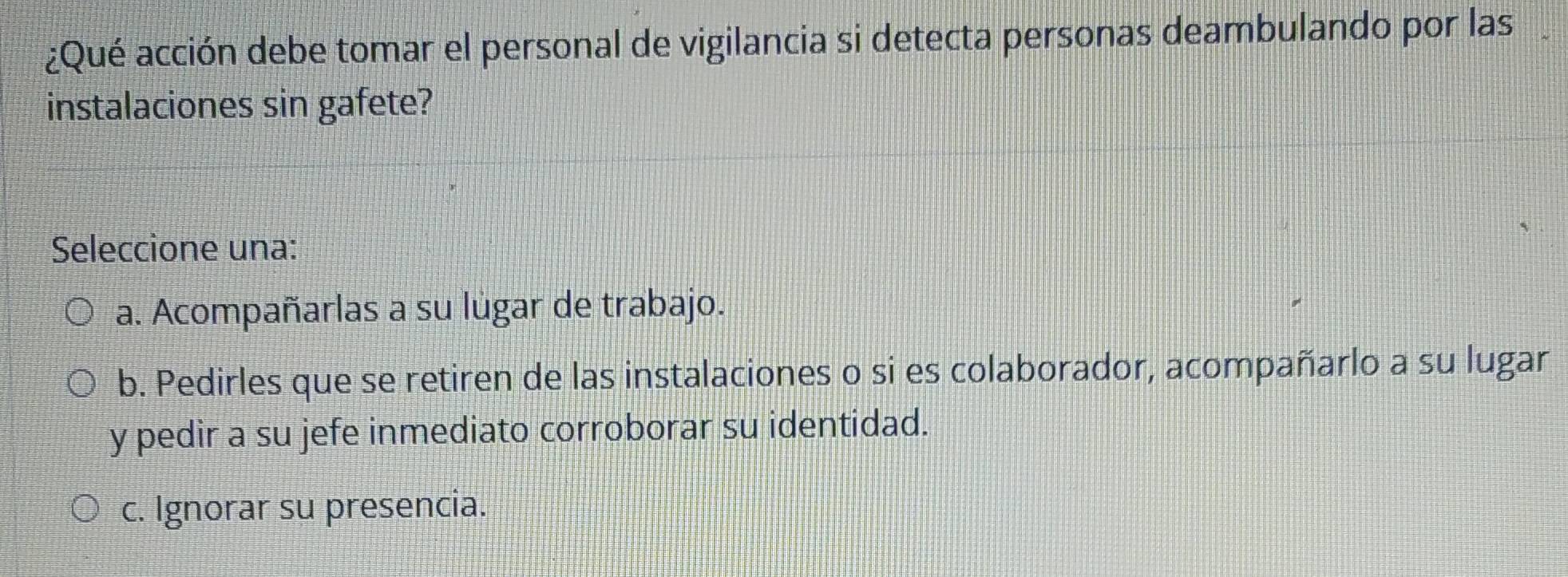 ¿Qué acción debe tomar el personal de vigilancia si detecta personas deambulando por las I
instalaciones sin gafete?
Seleccione una:
a. Acompañarlas a su lugar de trabajo.
b. Pedirles que se retiren de las instalaciones o si es colaborador, acompañarlo a su lugar
y pedir a su jefe inmediato corroborar su identidad.
c. Ignorar su presencia.