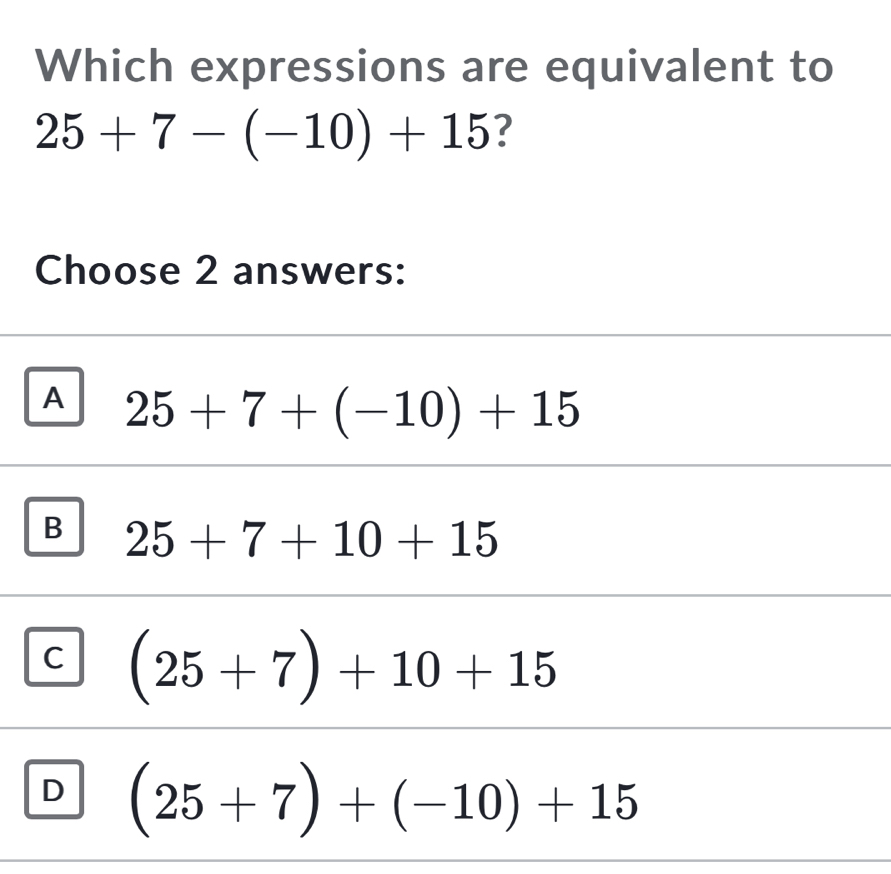 Which expressions are equivalent to
25+7-(-10)+15 ?
Choose 2 answers:
A 25+7+(-10)+15
B 25+7+10+15
C (25+7)+10+15
D (25+7)+(-10)+15