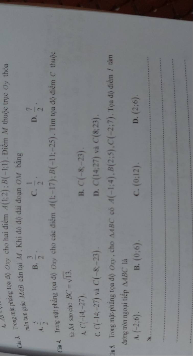 A. AB-v
Câu 3. Trong mặt phẳng tọa độ Oxy cho hai điểm A(1;2); B(-1;1). Điểm M thuộc trục Oy thỏa
mãăn tam giác MAB cân tại M. Khi đó độ đài đoạn OM bằng
A.  5/2 ·
B.  3/2 .  1/2 ·  7/2 . 
C.
D.
Câu 4. Trong mặt phẳng tọa độ Oxy cho các điểm A(1;-17); B(-11;-25). Tìm tọa độ điểm C thuộc
tia BA sao cho BC=sqrt(13).
B.
A. C(-14;-27). C(-8;-23).
C. C(-14;-27) và C(-8;-23). D. C(14;27) và C(8;23). 
Sâu 5. Trong mặt phẳng tọa độ Oxy, cho △ ABC có A(-1;4), B(2;5), C(-2;7). Tọa độ điểm / tâm
đường tròn ngoại tiếp △ ABC là
A. (-2;6). B. (0;6). C. (0:12). D. (2;6). 
_
_
_
_
_