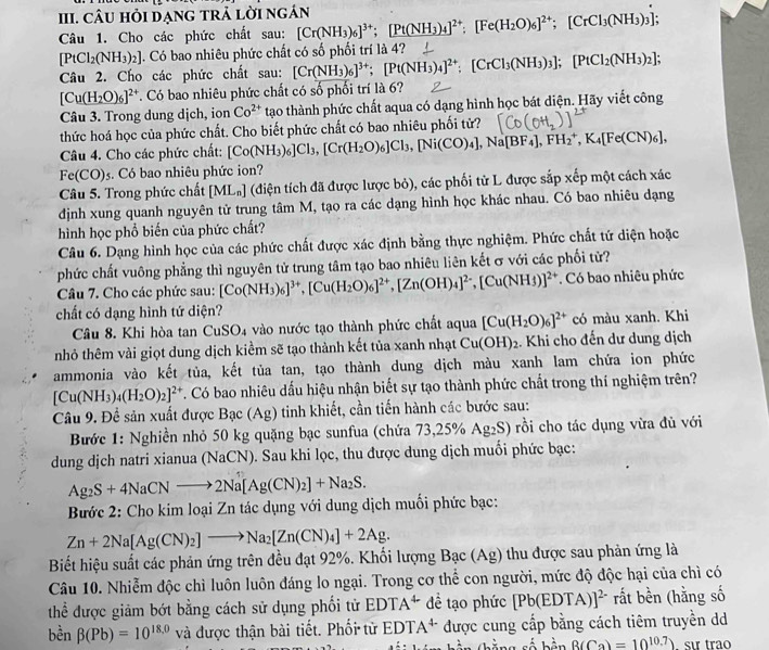 CU Hỏi đẠnG tRả lời ngán
Câu 1. Cho các phức chất sau: [Cr(NH_3)_6]^3+;[Pt(NH_3)_4]^2+:[Fe(H_2O)_6]^2+;[CrCl_3(NH_3)_3]
[PtCl_2(NH_3)_2]. Có bao nhiêu phức chất có số phối trí là 4?
Câu 2. Cho các phức chất sau: [Cr(NH_3)_6]^3+;[Pt(NH_3)_4]^2+;[CrCl_3(NH_3)_3];[PtCl_2(NH_3)_2];
[Cu(H_2O)_6]^2+ T. Có bao nhiêu phức chất có số phối trí là 6?
Câu 3. Trong dung dịch, ion Co^(2+) tạao thành phức chất aqua có dạng hình học bát diện. Hãy viết công
thức hoá học của phức chất. Cho biết phức chất có bao nhiêu phối tử?
Câu 4. Cho các phức chất: [Co(NH_3)_6]Cl_3,[Cr(H_2O)_6]Cl_3,[Ni(CO)_4],Na[BF_4],FH_2^(+,K_4)[Fe(CN)_6],
Fe(CO)s. Có bao nhiêu phức ion?
Câu 5. Trong phức chất [ML_n] (điện tích đã được lược bỏ), các phối tử L được sắp xếp một cách xác
định xung quanh nguyên tử trung tâm M, tạo ra các dạng hình học khác nhau. Có bao nhiêu dạng
hình học phổ biến của phức chất?
Câu 6. Dạng hình học của các phức chất được xác định bằng thực nghiệm. Phức chất tứ diện hoặc
phức chất vuông phẳng thì nguyên tử trung tâm tạo bao nhiêu liên kết σ với các phối tử?
Câu 7. Cho các phức sau: [Co(NH_3)_6]^3+,[Cu(H_2O)_6]^2+,[Zn(OH)_4]^2-,[Cu(NH_3)]^2+ Có bao nhiêu phức
chất có dạng hình tứ diện?
Câu 8. Khi hòa tan Cu SU a vào nước tạo thành phức chất aqua [Cu(H_2O)_6]^2+ có màu xanh. Khi
nhỏ thêm vài giọt dung dịch kiểm sẽ tạo thành kết tủa xanh nhạt Cu(OH)_2 :. Khi cho đến dư dung dịch
ammonia vào kết tủa, kết tủa tan, tạo thành dung dịch màu xanh lam chứa ion phức
[Cu(NH_3)_4(H_2O)_2]^2+ C. Có bao nhiêu dấu hiệu nhận biết sự tạo thành phức chất trong thí nghiệm trên?
Câu 9. Để sản xuất được Bạc (Ag) tinh khiết, cần tiến hành các bước sau:
Bước 1: Nghiền nhỏ 50 kg quặng bạc sunfua (chứa 73,25% Ag_2S) ) rồi cho tác dụng vừa đù với
dung dịch natri xianua (NaCN). Sau khi lọc, thu được dung dịch muối phức bạc:
Ag_2S+4NaCNto 2Na[Ag(CN)_2]+Na_2S.
Bước 2: Cho kim loại Zn tác dụng với dung dịch muối phức bạc:
Zn+2Na[Ag(CN)_2]to Na_2[Zn(CN)_4]+2Ag.
Biết hiệu suất các phản ứng trên đều đạt 92%. Khối lượng Bac(Ag) thu được sau phản ứng là
Câu 10. Nhiễm độc chì luôn luôn đáng lo ngại. Trong cơ thể con người, mức độ độc hại của chì có
thể được giảm bớt bằng cách sử dụng phối tử EDTA^4 dề tạo phức [Pb(EDTA)]^2- rất bền (hằng số
bền beta (Pb)=10^(18,0) và được thận bài tiết. Phối tử EDTA^(4-) được cung cấp bằng cách tiêm truyền dd
a số bên B(Ca)=10^(10.7)) sır trão