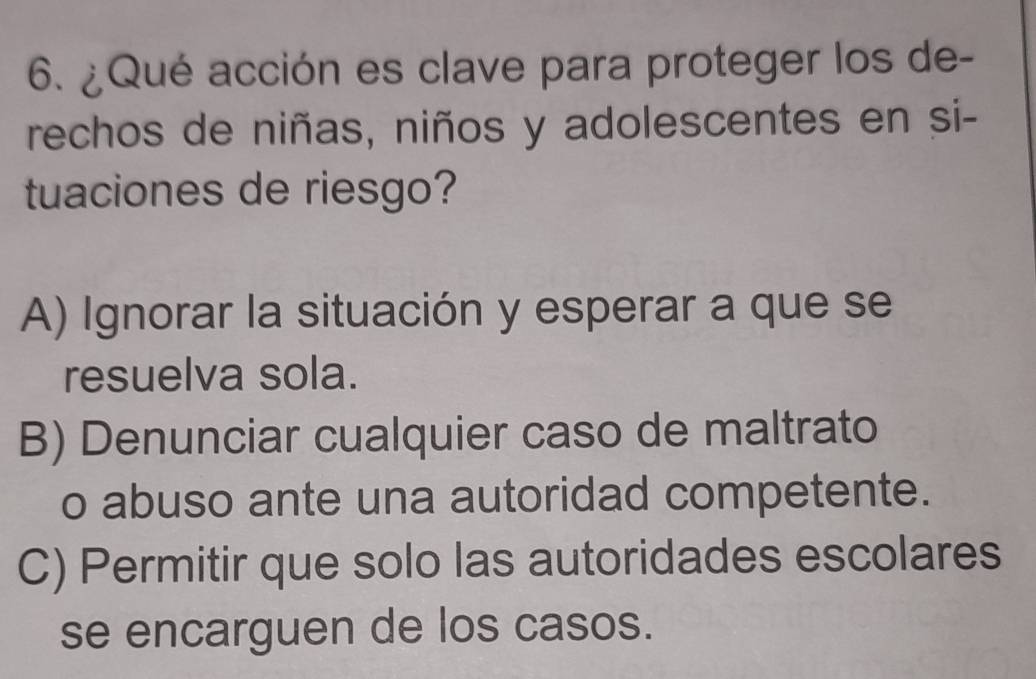 ¿Qué acción es clave para proteger los de-
rechos de niñas, niños y adolescentes en si-
tuaciones de riesgo?
A) Ignorar la situación y esperar a que se
resuelva sola.
B) Denunciar cualquier caso de maltrato
o abuso ante una autoridad competente.
C) Permitir que solo las autoridades escolares
se encarguen de los casos.