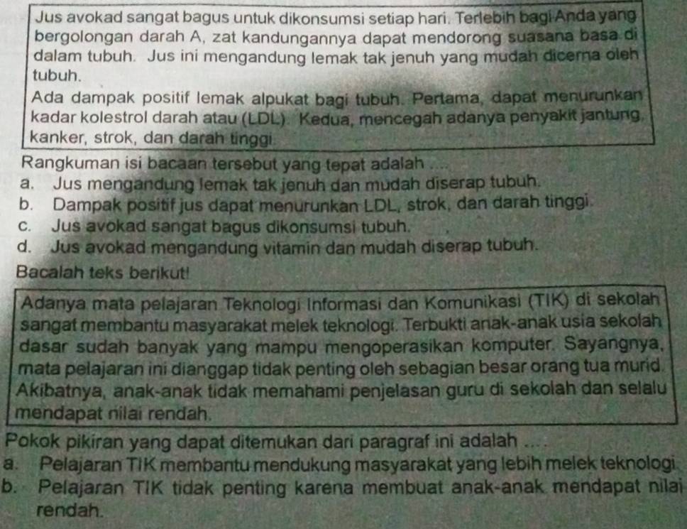 Jus avokad sangat bagus untuk dikonsumsi setiap hari. Terlebih bagi Anda yang
bergolongan darah A, zat kandungannya dapat mendorong suasana basa di
dalam tubuh. Jus ini mengandung lemak tak jenuh yang mudah dicema oleh
tubuh.
Ada dampak positif lemak alpukat bagi tubuh. Pertama, dapat menurunkan
kadar kolestrol darah atau (LDL). Kedua, mencegah adanya penyakit jantung,
kanker, strok, dan darah tinggi
Rangkuman isi bacaan tersebut yang tepat adalah
a. Jus mengandung lemak tak jenuh dan mudah diserap tubuh.
b. Dampak positif jus dapat menurunkan LDL, strok, dan darah tinggi
c. Jus avokad sangat bagus dikonsumsi tubuh.
d. Jus avokad mengandung vitamin dan mudah diserap tubuh.
Bacalah teks berikut!
Adanya mata pelajaran Teknologi Informasi dan Komunikasi (TIK) di sekolah
sangat membantu masyarakat melek teknologi. Terbukti anak-anak usia sekolah
dasar sudah banyak yang mampu mengoperasikan komputer. Sayangnya,
mata pelajaran ini dianggap tidak penting oleh sebagian besar orang tua murid.
Akibatnya, anak-anak tidak memahami penjelasan guru di sekolah dan selalu
mendapat nilai rendah.
Pokok pikiran yang dapat ditemukan dari paragraf ini adalah
a. Pelajaran TIK membantu mendukung masyarakat yang lebih melek teknologi
b. Pelajaran TIK tidak penting karena membuat anak-anak mendapat nilai
rendah.