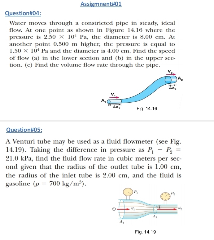 Assigmnent#01
Question#04:
Water moves through a constricted pipe in steady, ideal
flow. At one point as shown in Figure 14.16 where the
pressure is 2.50* 10^4Pa , the diameter is 8.00 cm. At
another point 0.500 m higher, the pressure is equal to
1.50* 10^4Pa and the diameter is 4.00 cm. Find the speed
of flow (a) in the lower section and (b) in the upper sec-
tion. (c) Find the volume flow rate through the pipe.
Question#05:
A Venturi tube may be used as a fluid flowmeter (see Fig.
14.19). Taking the difference in pressure as P_1-P_2=
21.0 kPa, find the fluid flow rate in cubic meters per sec-
ond given that the radius of the outlet tube is 1.00 cm,
the radius of the inlet tube is 2.00 cm, and the fluid is
gasoline (rho =700kg/m^3).
Fig. 14.19