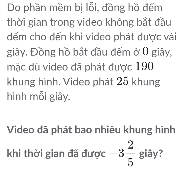 Do phần mềm bị lỗi, đồng hồ đếm 
thời gian trong video không bắt đầu 
đếm cho đến khi video phát được vài 
giây. Đồng hồ bắt đầu đếm ở 0 giây, 
mặc dù video đã phát được 190
khung hình. Video phát 25 khung 
hình mỗi giây. 
Video đã phát bao nhiêu khung hình 
khi thời gian đã được -3 2/5  giây?