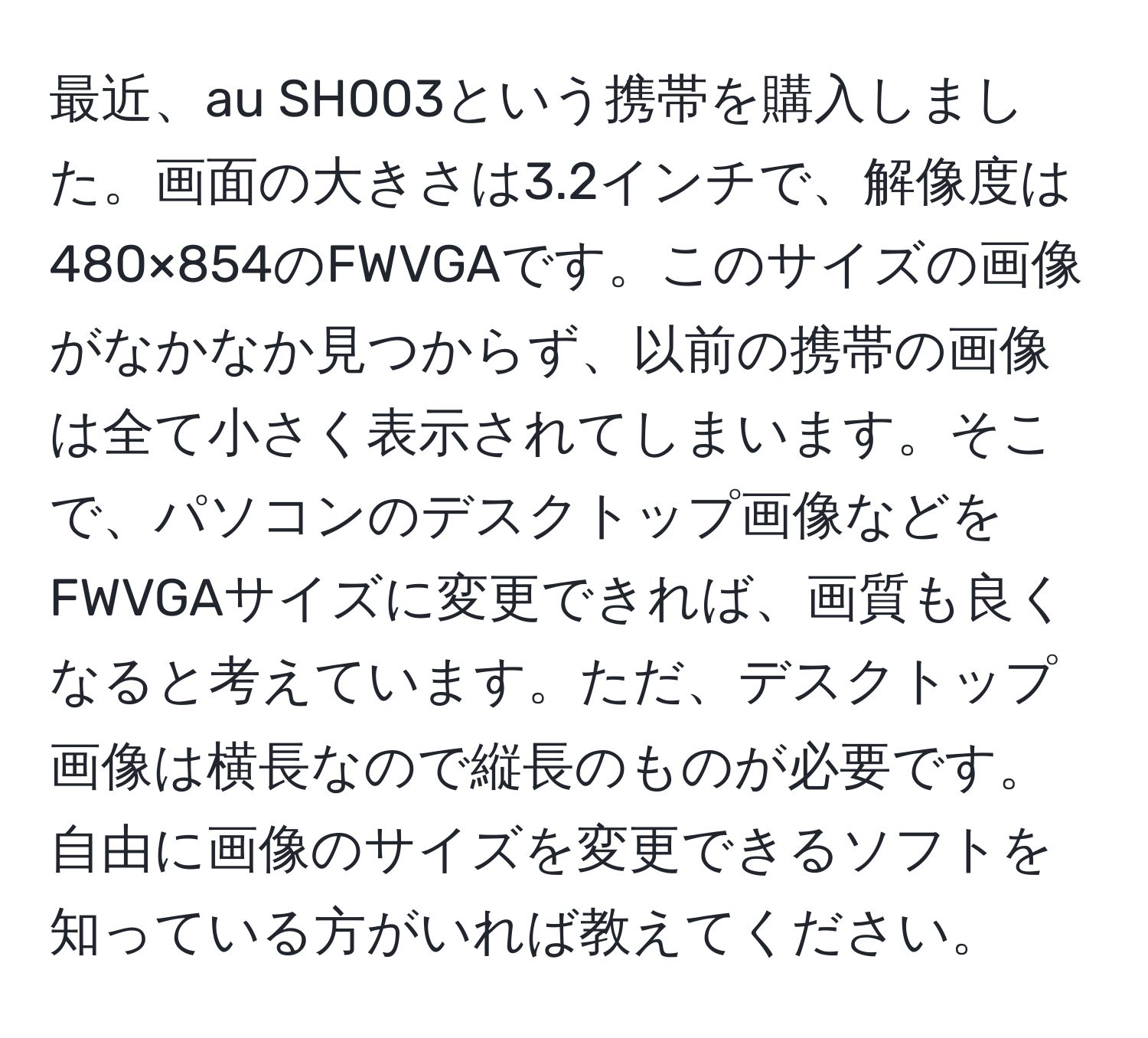 最近、au SH003という携帯を購入しました。画面の大きさは3.2インチで、解像度は480×854のFWVGAです。このサイズの画像がなかなか見つからず、以前の携帯の画像は全て小さく表示されてしまいます。そこで、パソコンのデスクトップ画像などをFWVGAサイズに変更できれば、画質も良くなると考えています。ただ、デスクトップ画像は横長なので縦長のものが必要です。自由に画像のサイズを変更できるソフトを知っている方がいれば教えてください。