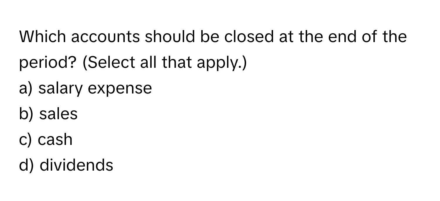 Which accounts should be closed at the end of the period? (Select all that apply.)

a) salary expense
b) sales
c) cash
d) dividends