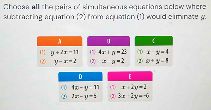 Choose all the pairs of simultaneous equations below where
subtracting equation (2) from equation (1) would eliminate y.
(1) x-y=4
(2) x+y=8