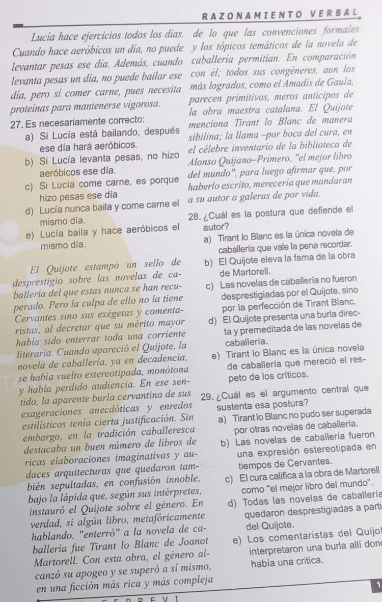 RA ZO N A M I E N T O V E R BAL
Lucia hace ejercicios todos los dias. de lo que las convenciones formales
Cuando hace aeróbicos un día, no puede y los tópicos temáticos de la novela de
levantar pesas ese día. Además, cuando caballería permitían. En comparación
levanta pesas un día, no puede bailar ese con él; todos sus congéneres, aun los
dia, pero sí comer carne, pues necesita más logrados, como el Amadís de Gaula,
parecen primitivos, meros anticipos de
proteínas para mantenerse vigorosa. la obra maestra catalana. El Quijote
27. Es necesariamente correcto: menciona Tirant lo Blanc de manera
a) Si Lucía está bailando, después sibilina; la llama -por boca del cura, en
ese día hará aeróbicos.
b) Si Lucía levanta pesas, no hizo el célebre inventario de la biblioteca de
aeróbicos ese día. Alonso Quijano-Primero, "el mejor libro
del mundo", para luego afirmar que, por
c) Si Lucía come carne, es porque haberlo escrito, mereceria que mandaran
hizo pesas ese día
d) Lucía nunca baila y come carne el a su autor a galeras de por vida.
mismo día. 28. ¿Cuál es la postura que defiende el
e) Lucía baila y hace aeróbicos el autor?
mismo día. a) Tirant lo Blanc es la única novela de
caballería que vale la pena recordar.
El Quijote estampó un sello de b) El Quijote eleva la fama de la obra
desprestigio sobre las novelas de ca- de Martorell.
balleria del que estas nunca se han recu- c) Las novelas de caballería no fueron
perado. Pero la culpa de ello no la tiene desprestigiadas por el Quijote, sino
Cervantes sino sus exégetas y comenta- por la perfección de Tirant Blanc.
ristas, al decretar que su mérito mayor d) El Quijote presenta una burla direc-
había sido enterrar toda una corriente ta y premeditada de las novelas de
literaria. Cuando apareció el Quijote, la caballeria.
novela de caballería, ya en decadencia, e) Tirant lo Blanc es la única novela
se habia vuelto estereotipada, monótona de caballería que mereció el res-
y había perdido audiencia. En ese sen- peto de los críticos.
tido, la aparente burla cervantina de sus 29. ¿Cuál es el argumento central que
exageraciones anecdóticas y enredos sustenta esa postura?
estilísticos tenía cierta justificación. Sin a) Tirant lo Blanc no pudo ser superada
embargo, en la tradición caballeresca por otras novelas de caballería.
destacaba un buen número de libros de b) Las novelas de caballería fueron
ricas elaboraciones imaginativas y au- una expresión estereotipada en
daces arquitecturas que quedaron tam- tiempos de Cervantes.
bién sepultadas, en confusión innoble, c) El cura califica a la obra de Martorell
bajo la lápida que, según sus intérpretes, como "el mejor libro del mundo".
instauró el Quijote sobre el género. En d) Todas las novelas de caballería
verdad, si algún libro, metafóricamente quedaron desprestigiadas a parti
hablando, "enterró" a la novela de ca- del Quijote.
balleria fue Tirant lo Blanc de Joanot e) Los comentaristas del Quijo
Martorell. Con esta obra, el género al- interpretaron una burla alli don
canzó su apogeo y se superó a sí mismo, había una critica.
en una ficción más rica y más compleja
1