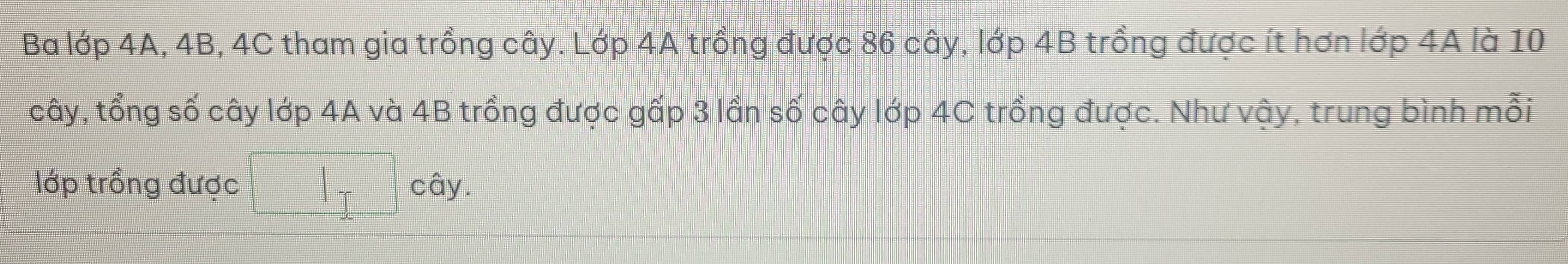 Ba lớp 4A, 4B, 4C tham gia trồng cây. Lớp 4A trồng được 86 cây, lớp 4B trồng được ít hơn lớp 4A là 10
cây, tổng số cây lớp 4A và 4B trồng được gấp 3 lần số cây lớp 4C trồng được. Như vậy, trung bình mỗi 
lớp trồng được |_T cây.