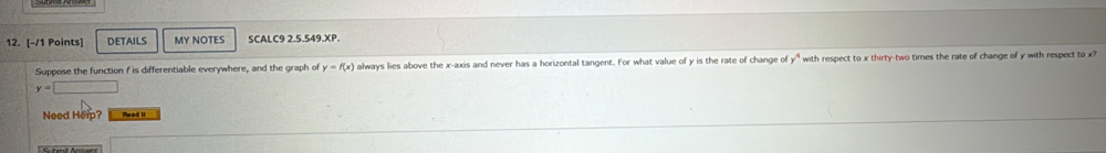 DETAILS MY NOTES SCALC9 2.5.549.XP. 
Suppose the function f is differentiable everywhere, and the graph of y=f(x) always lies above the x-axis and never has a horizontal tangent. For what value of y is the rate of change of y^4 with respect to x thirty-two times the rate of change of y with respect to x?
y=□
Need Herp? Read it 
Sbmt Ansen