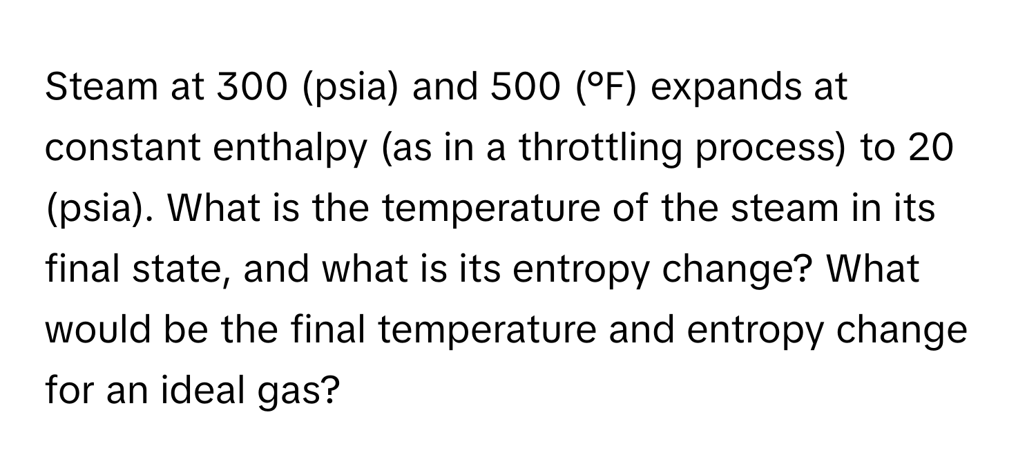 Steam at 300 (psia) and 500 (°F) expands at constant enthalpy (as in a throttling process) to 20 (psia). What is the temperature of the steam in its final state, and what is its entropy change? What would be the final temperature and entropy change for an ideal gas?