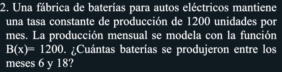 Una fábrica de baterías para autos eléctricos mantiene 
una tasa constante de producción de 1200 unidades por 
mes. La producción mensual se modela con la función
B(x)=1200 ¿ Cuántas baterías se produjeron entre los 
meses 6 y 18?