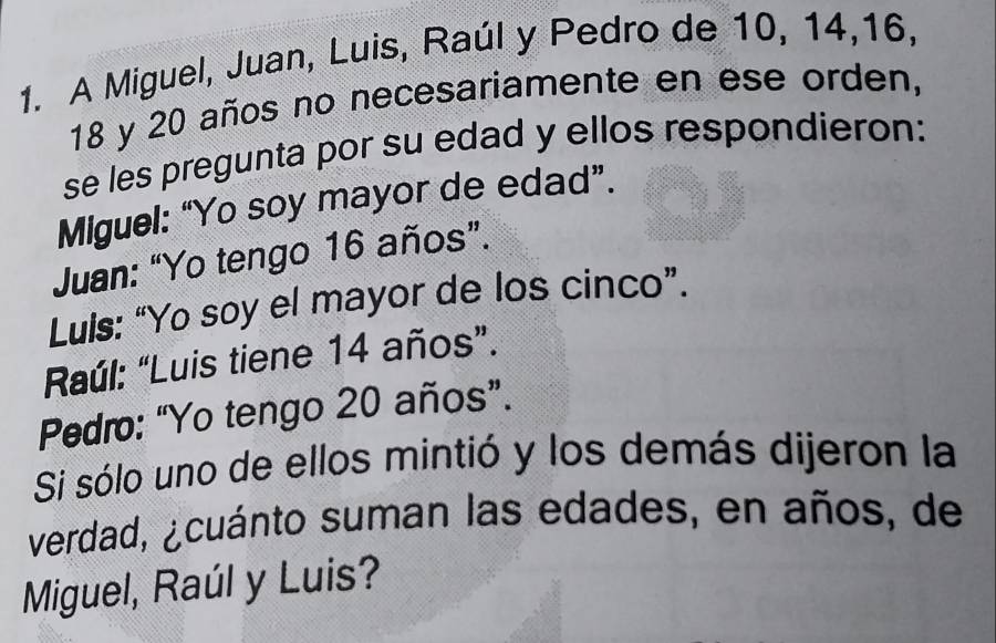 A Miguel, Juan, Luis, Raúl y Pedro de 10, 14, 16,
18 y 20 años no necesariamente en ese orden, 
se les pregunta por su edad y ellos respondieron: 
Miguel: “Yo soy mayor de edad”. 
Juan: “Yo tengo 16 años”. 
Luis: “Yo soy el mayor de los cinco”. 
Raúl: “Luis tiene 14 años”. 
Pedro: “Yo tengo 20 años”. 
Si sólo uno de ellos mintió y los demás dijeron la 
verdad, ¿cuánto suman las edades, en años, de 
Miguel, Raúl y Luis?