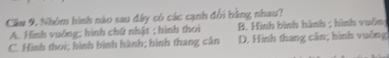Cầm 9. Nhóm hình nào sau đây có các cạnh đổi bằng nhau?
A. Hình vuởng; hình chữ nhật ; hình thoi B. Hình bình hành ; hình vuôn
C. Hình thoi; hình bình hành; hình thang cân D. Hình thang cân; hình vuỡng