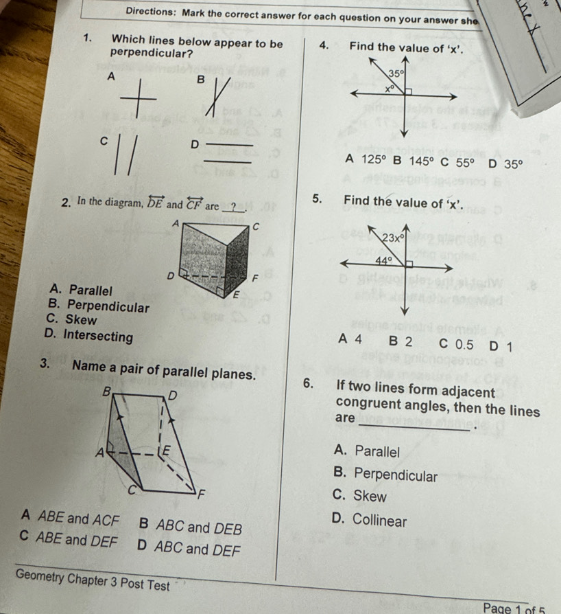 Directions: Mark the correct answer for each question on your answer she
1. Which lines below appear to be 4. Find the value of ‘x’.
perpendicular?
A
B
C
D
_
A 125° B 145° C 55° D 35°
5. Find the value of 'x'.
2. In the diagram, overleftrightarrow DE and overleftrightarrow CF are __?__.
A. Parallel
B. Perpendicular
C. Skew
D. Intersecting A 4 B 2 C 0.5 D 1
3. Name a pair of parallel planes. 6. If two lines form adjacent
congruent angles, then the lines
_
are
.
A. Parallel
B. Perpendicular
C. Skew
D. Collinear
A ABE and ACF B ABC and DEB
C ABE and DEF D ABC and DEF
Geometry Chapter 3 Post Test
Page 1 of 5