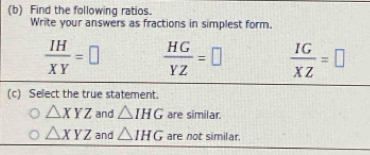 Find the following ratios.
Write your answers as fractions in simplest form.
 IH/XY =□  HG/YZ =□  IG/XZ =□
(c) Select the true statement.
△ XYZ and △ IHG are similar.
△ XYZ and △ IHG are not similar.