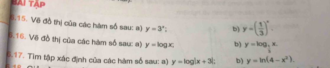 BAI TÁP 
6.15. Vẽ đồ thị của các hàm số sau: a) y=3^x; 
b) y=( 1/3 )^x. 
6.16. Vẽ đồ thị của các hàm số sau: a) y=log x; 
b) y=log _ 1/3 x. 
6.17. Tìm tập xác định của các hàm số sau: a) y=log |x+3| 、 b) y=ln (4-x^2).