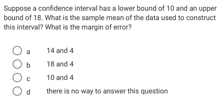 Suppose a confidence interval has a lower bound of 10 and an upper
bound of 18. What is the sample mean of the data used to construct
this interval? What is the margin of error?
a 14 and 4
b 18 and 4
C 10 and 4
dì there is no way to answer this question