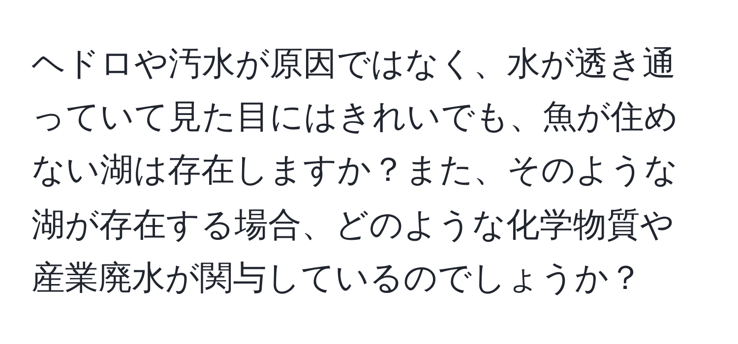 ヘドロや汚水が原因ではなく、水が透き通っていて見た目にはきれいでも、魚が住めない湖は存在しますか？また、そのような湖が存在する場合、どのような化学物質や産業廃水が関与しているのでしょうか？