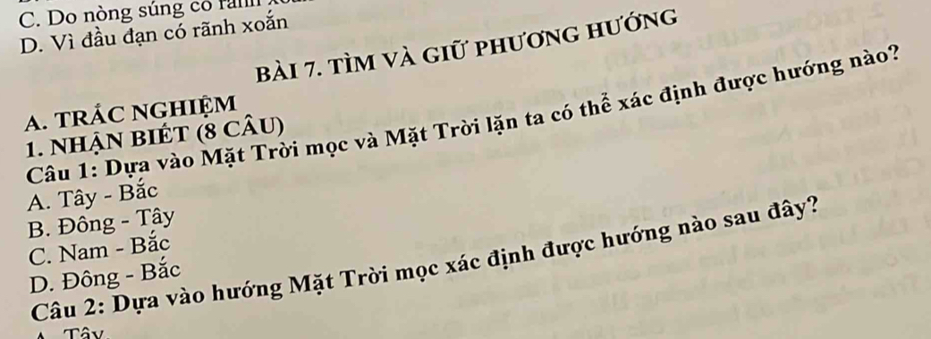 Do nòng súng co fal
D. Vì đầu đạn có rãnh xoắn
bài 7. tìm và giữ phương hướng
A. TRÁC NGHIỆM
Câu 1: Dựa vào Mặt Trời mọc và Mặt Trời lặn ta có thể xác định được hướng nào?
1. NhậN BIÉT (8 cÂu)
A. Tây - Bắc
B. Đông - Tây
C. Nam - Bắc
Câu 2: Dựa vào hướng Mặt Trời mọc xác định được hướng nào sau đây?
D. Đông - Bắc
Tây