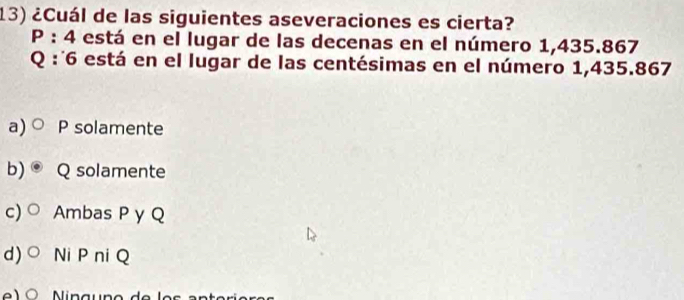 ¿Cuál de las siguientes aseveraciones es cierta?
P:4 está en el lugar de las decenas en el número 1,435.867
Q : ˙6 está en el lugar de las centésimas en el número 1,435.867
a) P solamente
b) Q solamente
c) Ambas P y Q
d) Ni P ni Q
e