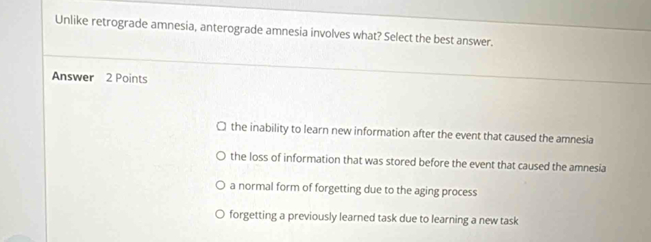 Unlike retrograde amnesia, anterograde amnesia involves what? Select the best answer.
Answer 2 Points
the inability to learn new information after the event that caused the amnesia
the loss of information that was stored before the event that caused the amnesia
a normal form of forgetting due to the aging process
forgetting a previously learned task due to learning a new task