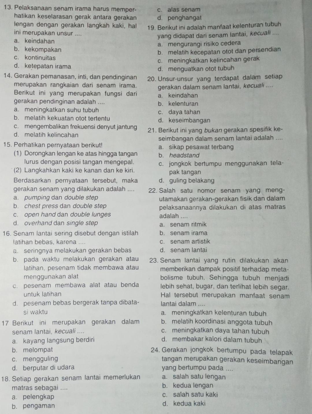 Pelaksanaan senam irama harus memper- c. alas senam
hatikan keselarasan gerak antara gerakan d. penghangat
lengan dengan gerakan langkah kaki, hal 19. Berikut ini adalah manfaat kelenturan tubuh
ini merupakan unsur ....
a. keindahan yang didapat dari senam lantai, kecuali ....
b. kekompakan a mengurangi risiko cedera
b. melatih kecepatan otot dan persendian
c. kontinuitas
d. ketepatan irama c. meningkatkan kelincahan gerak
d. menguatkan otot tubuh
14. Gerakan pemanasan, inti, dan pendinginan 20. Unsur-unsur yang terdapat dalam setiap
merupakan rangkaian dari senam irama. gerakan dalam senam lantai, kecuali ....
Berikut ini yang merupakan fungsi dari a keindahan
gerakan pendinginan adalah .... b. kelenturan
a. meningkatkan suhu tubuh c. daya tahan
b. melatih kekuatan otot tertentu d. keseimbangan
c. mengembalikan frekuensi denyut jantung 21. Berikut ini yang bukan gerakan spesifik ke-
d. melatih kelincahan
seimbangan dalam senam lantai adalah ....
15. Perhatikan pernyataan berikut! a. sikap pesawat terbang
(1) Dorongkan lengan ke atas hingga tangan b. headstand
lurus dengan posisi tangan mengepal. c. jongkok bertumpu menggunakan tela-
(2) Langkahkan kaki ke kanan dan ke kiri. pak tangan
Berdasarkan pernyataan tersebut, maka d. guling belakang
gerakan senam yang dilakukan adalah .... 22. Salah satu nomor senam yang meng-
a. pumping dan double step utamakan gerakan-gerakan fisik dan dalam
b. chest press dan double step pelaksanaannya dilakukan di atas matras
c. open hand dan double lunges adalah ....
d. overhand dan single step a. senam ritmik
16. Senam lantai sering disebut dengan istilah b. senam irama
latihan bebas, karena .... c. senam artistik
a. seringnya melakukan gerakan bebas d. senam lantai
b. pada waktu melakukan gerakan atau 23. Senam lantai yang rutin dilakukan akan
latihan, pesenam tidak membawa atau memberikan dampak positif terhadap meta-
menggunakan alat bolisme tubuh. Sehingga tubuh menjadi
c. pesenam membawa alat atau benda lebih sehat, bugar, dan terlihat lebih segar.
untuk latihan Hal tersebut merupakan manfaat senam
d. pesenam bebas bergerak tanpa dibata- lantai dalam ....
si waktu a. meningkatkan kelenturan tubuh
17 Berikut ini merupakan gerakan dalam b. melatih koordinasi anggota tubuh
senam lantai, kecuali .... c. meningkatkan daya tahan tubuh
a. kayang langsung berdiri d. membakar kalori dalam tubuh
b. melompat 24. Gerakan jongkok bertumpu pada telapak
c. mengguling tangan merupakan gerakan keseimbangan
d. berputar di udara yang bertumpu pada ....
18. Setiap gerakan senam lantai memerlukan a. salah satu lengan
matras sebagai .... b. kedua lengan
a. pelengkap c. salah satu kaki
b. pengaman d. kedua kaki