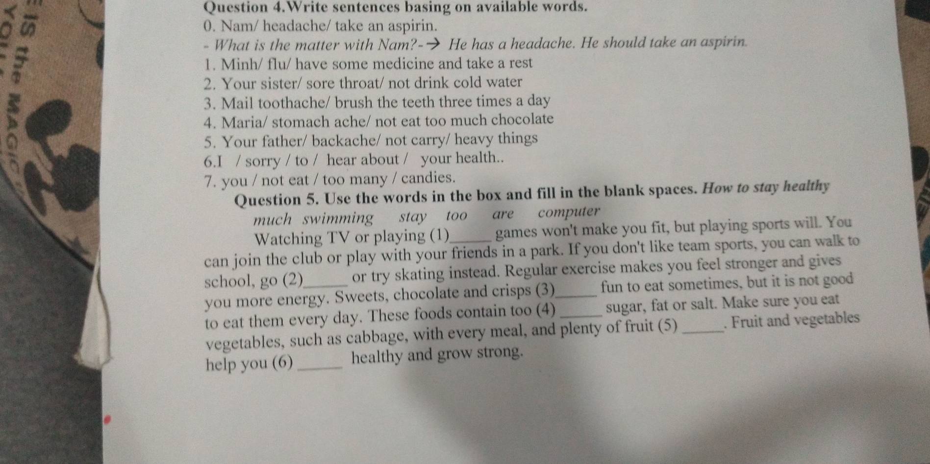 Question 4.Write sentences basing on available words. 
0. Nam/ headache/ take an aspirin. 
- What is the matter with Nam?-→ He has a headache. He should take an aspirin. 
1. Minh/ flu/ have some medicine and take a rest 
2. Your sister/ sore throat/ not drink cold water 
I 
3. Mail toothache/ brush the teeth three times a day 
4. Maria/ stomach ache/ not eat too much chocolate 
(4 1 5. Your father/ backache/ not carry/ heavy things 
6.I / sorry / to / hear about / your health.. 
7. you / not eat / too many / candies. 
Question 5. Use the words in the box and fill in the blank spaces. How to stay healthy 
much swimming stay too are computer 
Watching TV or playing (1) games won't make you fit, but playing sports will. You 
can join the club or play with your friends in a park. If you don't like team sports, you can walk to 
school, go (2) or try skating instead. Regular exercise makes you feel stronger and gives 
you more energy. Sweets, chocolate and crisps (3)_ fun to eat sometimes, but it is not good 
to eat them every day. These foods contain too (4) _sugar, fat or salt. Make sure you eat 
vegetables, such as cabbage, with every meal, and plenty of fruit (5) _. Fruit and vegetables 
help you (6)_ healthy and grow strong.