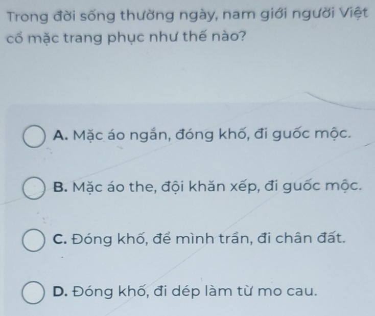 Trong đời sống thường ngày, nam giới người Việt
cổ mặc trang phục như thế nào?
A. Mặc áo ngắn, đóng khố, đi guốc mộc.
B. Mặc áo the, đội khăn xếp, đi guốc mộc.
C. Đóng khố, để mình trần, đi chân đất.
D. Đóng khố, đi dép làm từ mo cau.