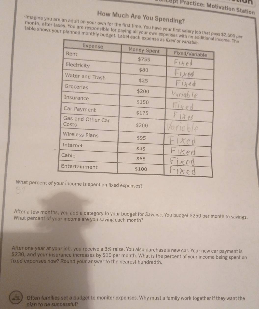 Prcept Practice: Motivation Station 
How Much Are You Spending? 
·Imagine you are an adult on your own for the first time. You have your first salary job that pays $2,500 per
month, after taxes. You are responsible for paying all your own expenses wme. The 
table shows your planned monthly budget 
What percent ur income is spent on fixed expenses? 
After a few months, you add a category to your budget for Savings. You budget $250 per month to savings. 
What percent of your income are you saving each month? 
After one year at your job, you receive a 3% raise. You also purchase a new car. Your new car payment is
$230, and your insurance increases by $10 per month. What is the percent of your income being spent on 
fixed expenses now? Round your answer to the nearest hundredth. 
€2 ) Often families set a budget to monitor expenses. Why must a family work together if they want the 
plan to be successful?