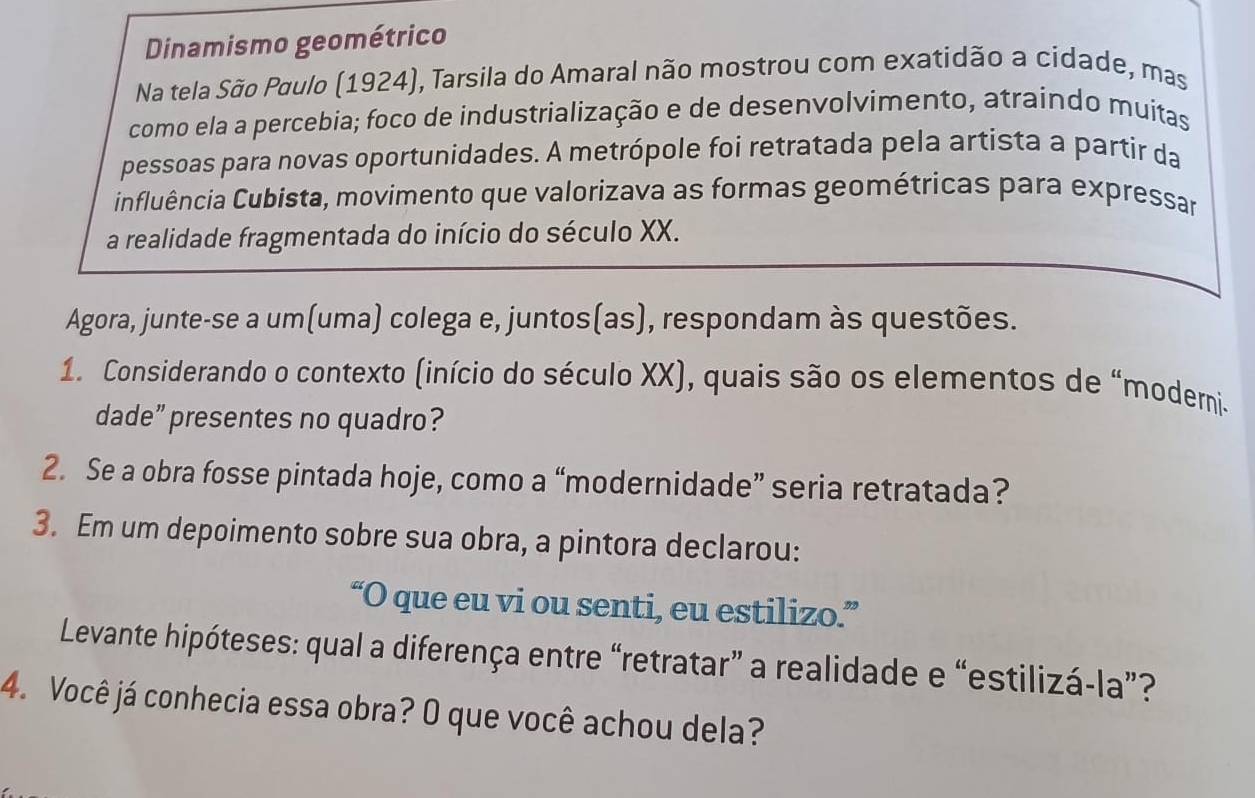 Dinamismo geométrico 
Na tela São Paulo (1924), Tarsila do Amaral não mostrou com exatidão a cidade, mas 
como ela a percebia; foco de industrialização e de desenvolvimento, atraindo muitas 
pessoas para novas oportunidades. A metrópole foi retratada pela artista a partir da 
influência Cubista, movimento que valorizava as formas geométricas para expressar 
a realidade fragmentada do início do século XX. 
Agora, junte-se a um(uma) colega e, juntos(as), respondam às questões. 
1. Considerando o contexto (início do século XX), quais são os elementos de “moderni- 
dade” presentes no quadro? 
2. Se a obra fosse pintada hoje, como a “modernidade” seria retratada? 
3. Em um depoimento sobre sua obra, a pintora declarou: 
“O que eu vi ou senti, eu estilizo.” 
Levante hipóteses: qual a diferença entre “retratar” a realidade e “estilizá-la”? 
4. Você já conhecia essa obra? O que você achou dela?