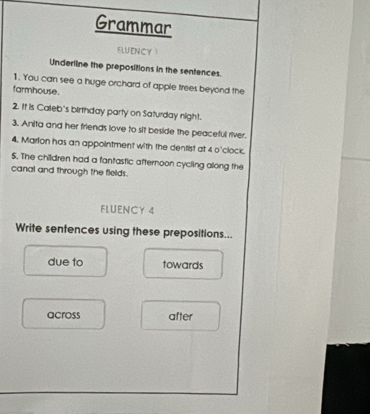 Grammar 
ELUENCY 
Underline the prepositions in the sentences. 
1. You can see a huge orchard of apple trees beyond the 
tarmhouse. 
2. It is Caleb's birthday party on Saturday night. 
3. Anita and her friends love to sit beside the peaceful river. 
4. Marlon has an appointment with the dentist at 4 o'clock. 
5. The children had a fantastic afternoon cycling along the 
canal and through the fields. 
FLUENCY 4 
Write sentences using these prepositions... 
due to towards 
across after