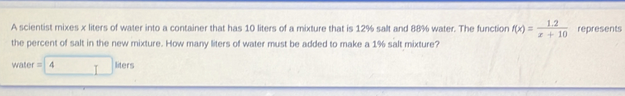 A scientist mixes x liters of water into a container that has 10 liters of a mixture that is 12% salt and 88% water. The function f(x)= (1.2)/x+10  represents 
the percent of salt in the new mixture. How many liters of water must be added to make a 1% salt mixture? 
water =4 liters