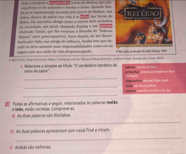 Scar, o invejoso e maqulavélico irmão de Mufasa, que pla-
neja livrar-se do sobrinho e herdar o trono. Quando Sim-
ba se vê injustamente acusado pela morte de Mufasa, sua
única chance de salvar sua vida é se o dla, das Terras do
Reino. Ele encontra abrigo junto a outros dois excluídos
da sociedade, um javali chamado Pumba e um suricate
chamado Timão, que lhe ensinam a filosofia do “Hakuna
Matata'' (sem preocupações). Anos depois, ao ser desco-
berto por Nala, sua amiga de infância, Simba tem que de
cidir se deve assumir suas responsabilidades como rei ou
seguir com seu estilo de vida despreocupado. 
O REI LEÃO. Disponível em: https://cinepop.com.br/filmes/reileao.htm?no_redirect=true. Acesso em: 2 nov. 2018.
Relacione a sinopse ao título "O verdadeiro herdeiro do babuíno: macaco africano.
reino do sabor”. artimanhas: planos para enganar e levar
_
vantagem.
maquiavélico: desleal; falso; cruel.
_exilar: sair de sua pátria.
suricate: mamífero da África do Sul.
_
[】 Todas as afirmativas a seguir, relacionadas às palavras melão
e leão, estão corretas. Comprove-as.
a) As duas palavras são dissílabas.
_
b) As duas palavras apresentam som nasal final e rimam.
_
c) Ambas são oxítonas.