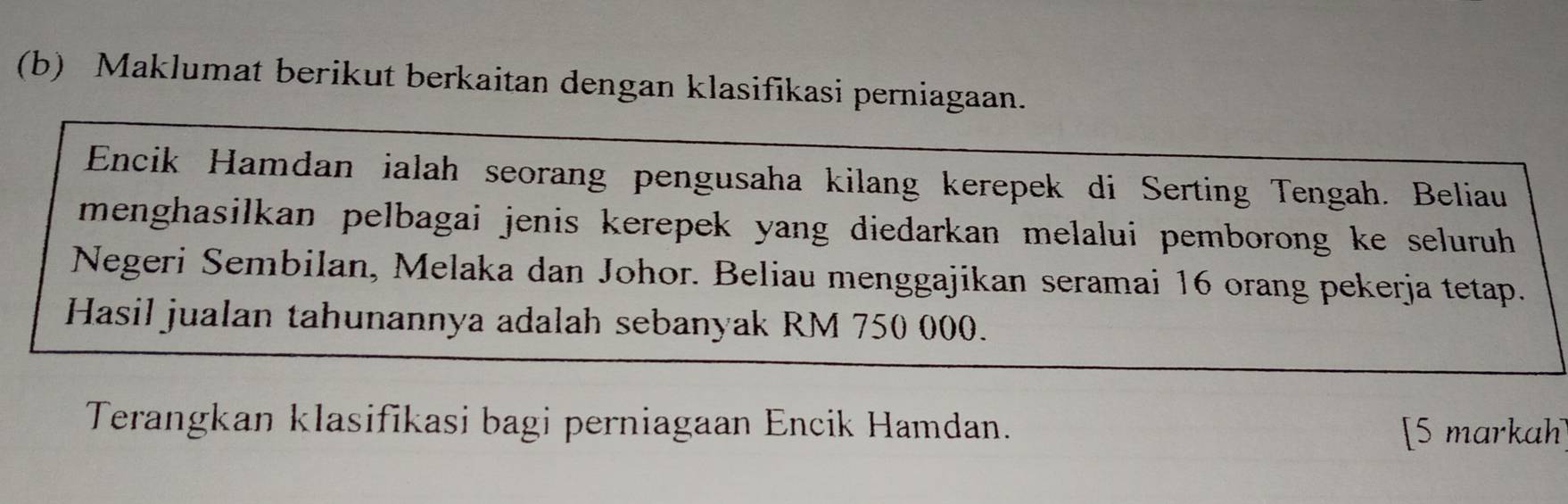 Maklumat berikut berkaitan dengan klasifikasi perniagaan. 
Encik Hamdan ialah seorang pengusaha kilang kerepek di Serting Tengah. Beliau 
menghasilkan pelbagai jenis kerepek yang diedarkan melalui pemborong ke seluruh 
Negeri Sembilan, Melaka dan Johor. Beliau menggajikan seramai 16 orang pekerja tetap. 
Hasil jualan tahunannya adalah sebanyak RM 750 000. 
Terangkan klasifikasi bagi perniagaan Encik Hamdan. 
[5 markah]